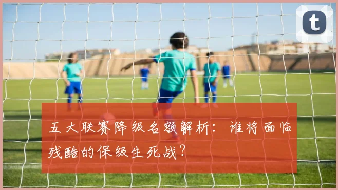 五大联赛降级名额解析:谁将面临残酷的保级生死战?