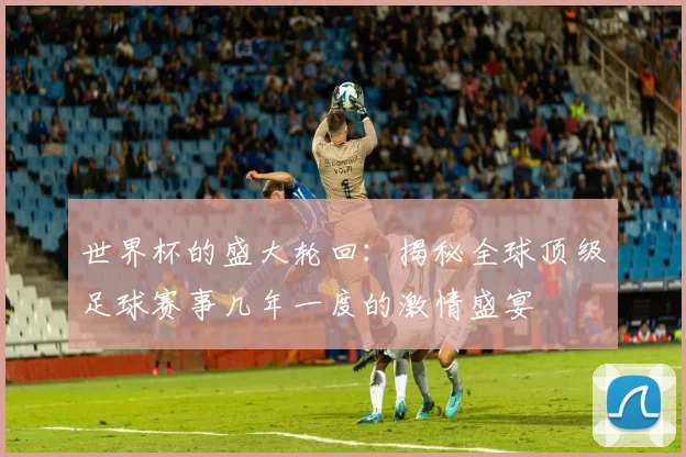 世界杯的盛大轮回：揭秘全球顶级足球赛事几年一度的激情盛宴