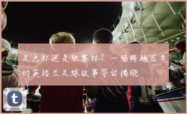 足总杯还是联赛杯？一场跨越百年的英格兰足球故事等你揭晓