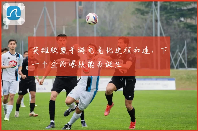 英雄联盟手游电竞化进程加速，下一个全民爆款能否诞生